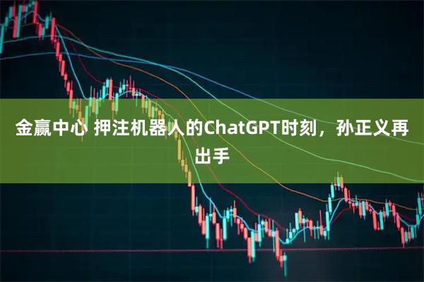 金赢中心 押注机器人的ChatGPT时刻，孙正义再出手