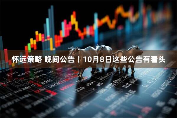 怀远策略 晚间公告丨10月8日这些公告有看头