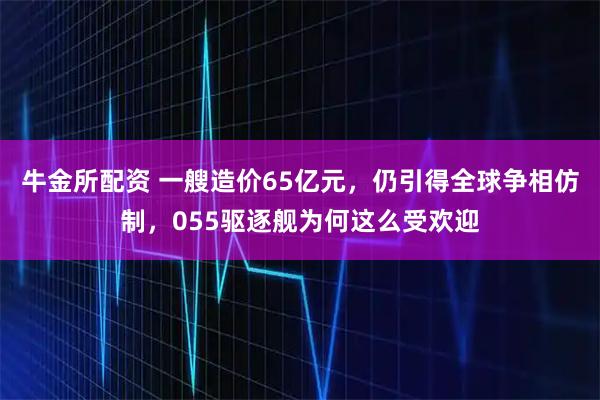牛金所配资 一艘造价65亿元，仍引得全球争相仿制，055驱逐舰为何这么受欢迎
