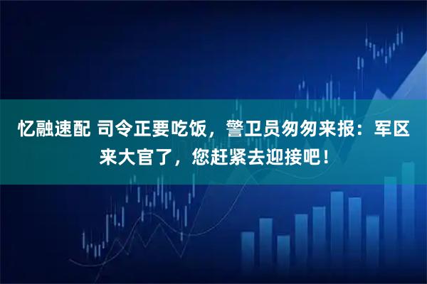 忆融速配 司令正要吃饭，警卫员匆匆来报：军区来大官了，您赶紧去迎接吧！