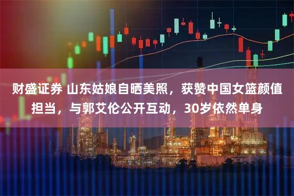 财盛证券 山东姑娘自晒美照,获赞中国女篮颜值担当,与郭艾伦公开互动,30岁依然单身