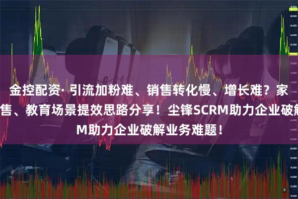 金控配资· 引流加粉难、销售转化慢、增长难？家装、汽车销售、教育场景提效思路分享！尘锋SCRM助力企业破解业务难题！