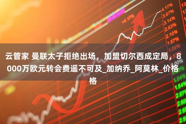 云管家 曼联太子拒绝出场，加盟切尔西成定局，8000万欧元转会费遥不可及_加纳乔_阿莫林_价格