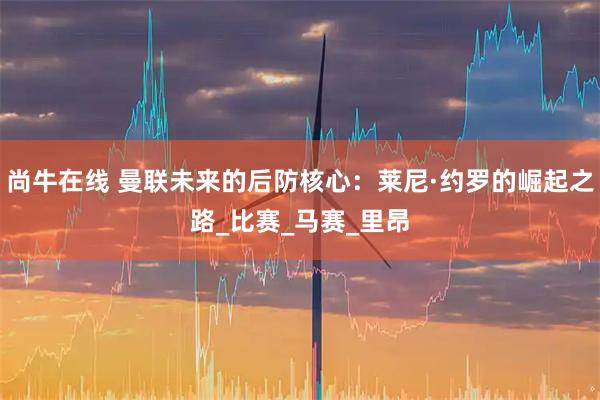 尚牛在线 曼联未来的后防核心:莱尼·约罗的崛起之路_比赛_马赛_里昂