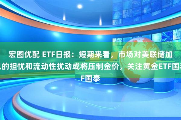 宏图优配 ETF日报：短期来看，市场对美联储加息的担忧和流动性扰动或将压制金价，关注黄金ETF国泰