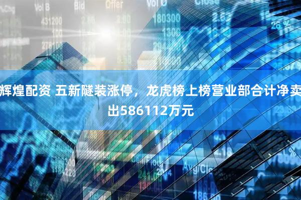 辉煌配资 五新隧装涨停,龙虎榜上榜营业部合计净卖出586112万元